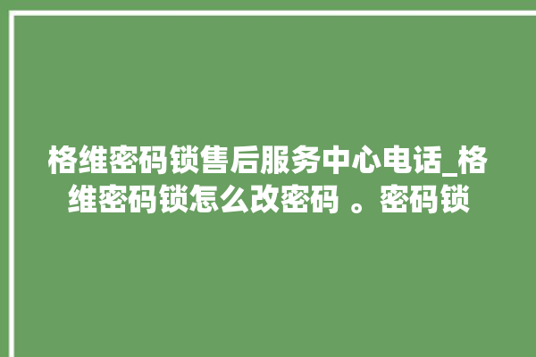 格维密码锁售后服务中心电话_格维密码锁怎么改密码 。密码锁