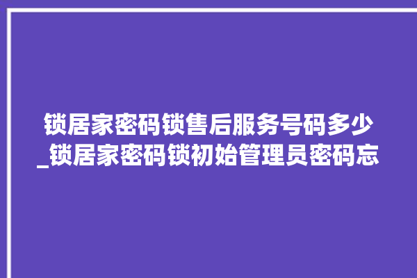 锁居家密码锁售后服务号码多少_锁居家密码锁初始管理员密码忘了 。密码锁