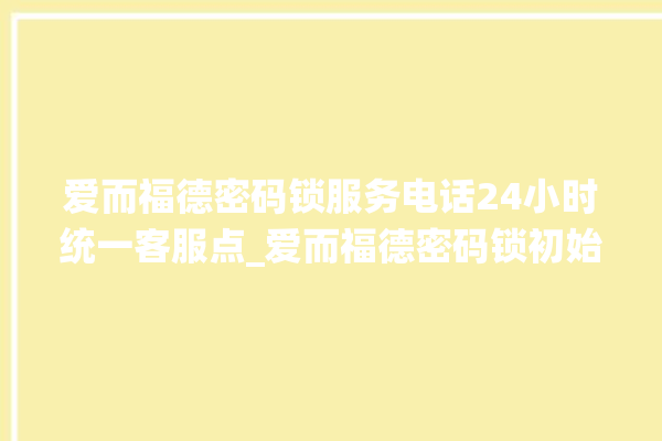 爱而福德密码锁服务电话24小时统一客服点_爱而福德密码锁初始管理员密码忘了 。密码锁