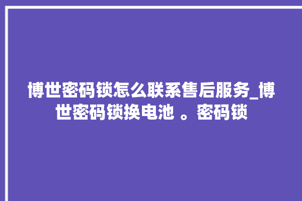 博世密码锁怎么联系售后服务_博世密码锁换电池 。密码锁