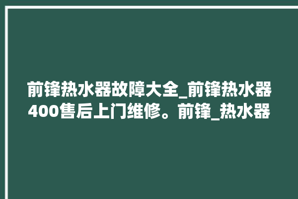 前锋热水器故障大全_前锋热水器400售后上门维修。前锋_热水器