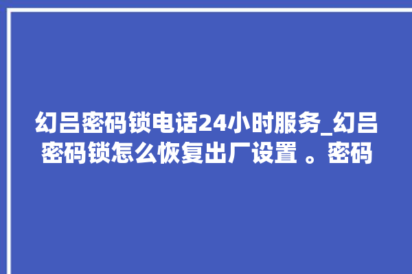 幻吕密码锁电话24小时服务_幻吕密码锁怎么恢复出厂设置 。密码锁