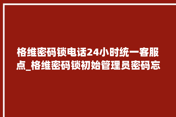 格维密码锁电话24小时统一客服点_格维密码锁初始管理员密码忘了 。密码锁