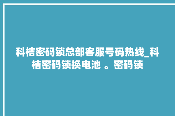 科桔密码锁总部客服号码热线_科桔密码锁换电池 。密码锁