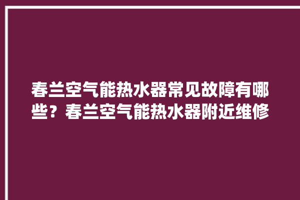 春兰空气能热水器常见故障有哪些？春兰空气能热水器附近维修。春兰_热水器