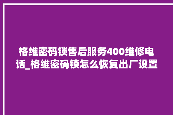 格维密码锁售后服务400维修电话_格维密码锁怎么恢复出厂设置 。密码锁