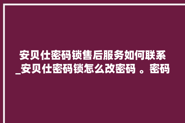 安贝仕密码锁售后服务如何联系_安贝仕密码锁怎么改密码 。密码锁