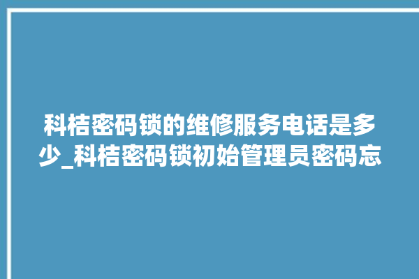 科桔密码锁的维修服务电话是多少_科桔密码锁初始管理员密码忘了 。密码锁