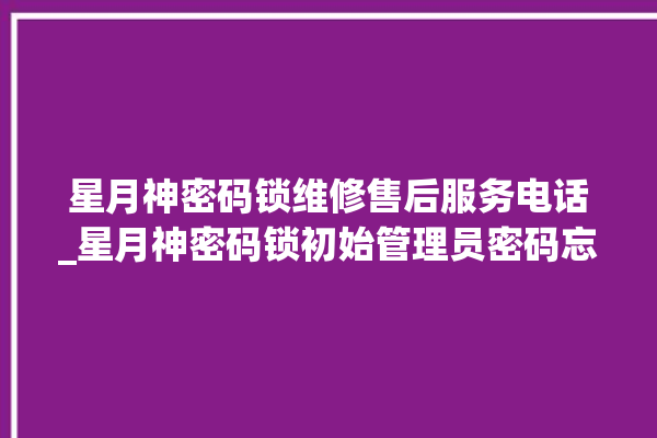 星月神密码锁维修售后服务电话_星月神密码锁初始管理员密码忘了 。神密