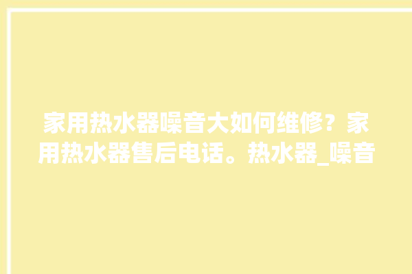 家用热水器噪音大如何维修？家用热水器售后电话。热水器_噪音