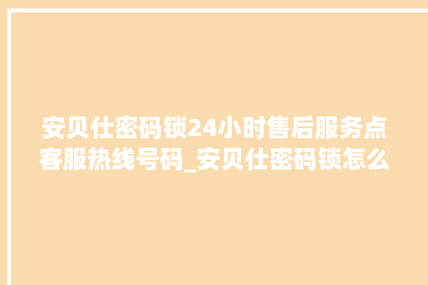 安贝仕密码锁24小时售后服务点客服热线号码_安贝仕密码锁怎么改密码 。密码锁