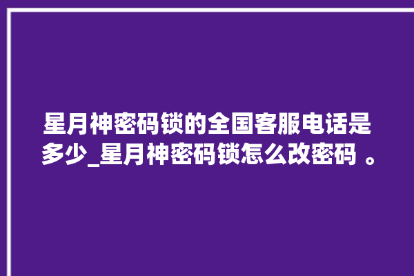 星月神密码锁的全国客服电话是多少_星月神密码锁怎么改密码 。神密