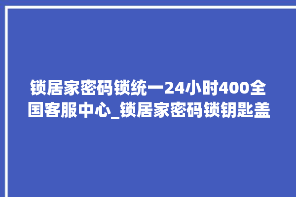 锁居家密码锁统一24小时400全国客服中心_锁居家密码锁钥匙盖怎么打开 。密码锁