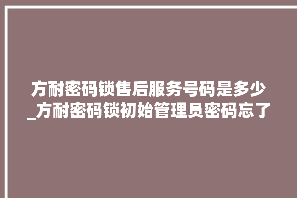 方耐密码锁售后服务号码是多少_方耐密码锁初始管理员密码忘了 。密码锁