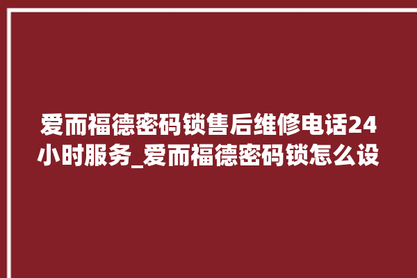 爱而福德密码锁售后维修电话24小时服务_爱而福德密码锁怎么设置指纹 。密码锁