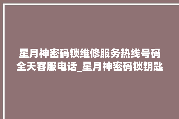 星月神密码锁维修服务热线号码全天客服电话_星月神密码锁钥匙盖怎么打开 。神密