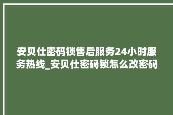 安贝仕密码锁售后服务24小时服务热线_安贝仕密码锁怎么改密码 。密码锁