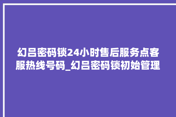 幻吕密码锁24小时售后服务点客服热线号码_幻吕密码锁初始管理员密码忘了 。密码锁