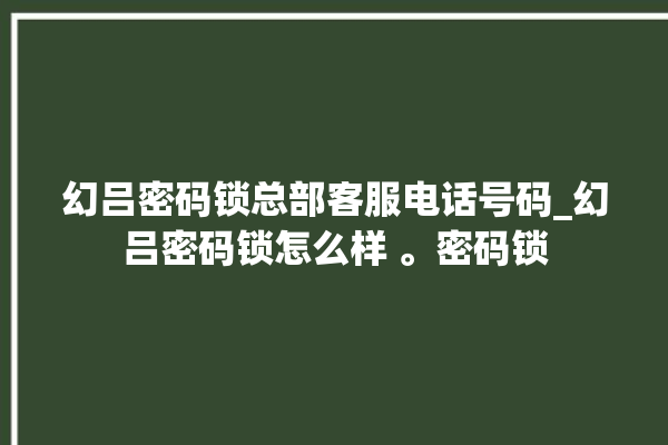 幻吕密码锁总部客服电话号码_幻吕密码锁怎么样 。密码锁