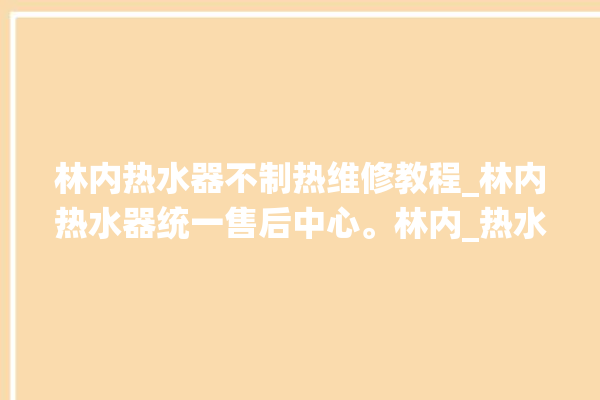 林内热水器不制热维修教程_林内热水器统一售后中心。林内_热水器