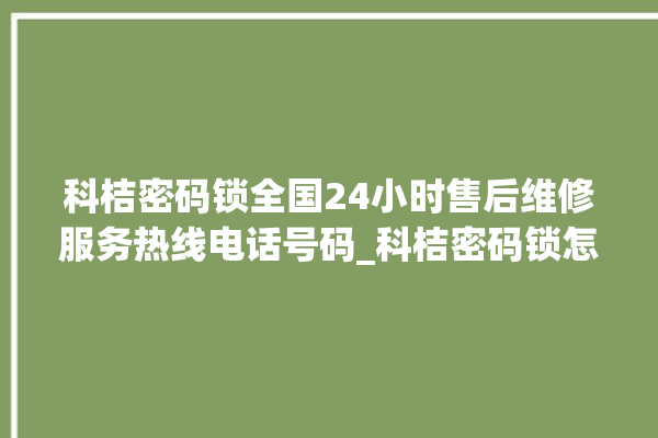 科桔密码锁全国24小时售后维修服务热线电话号码_科桔密码锁怎么样 。密码锁