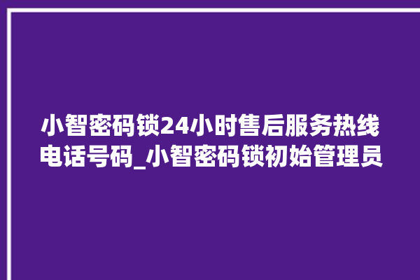 小智密码锁24小时售后服务热线电话号码_小智密码锁初始管理员密码忘了 。密码锁