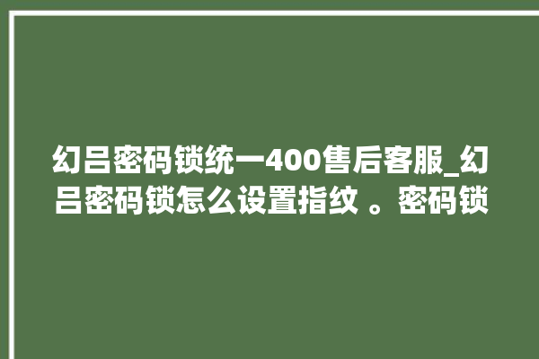 幻吕密码锁统一400售后客服_幻吕密码锁怎么设置指纹 。密码锁