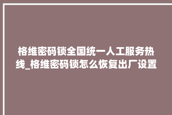 格维密码锁全国统一人工服务热线_格维密码锁怎么恢复出厂设置 。密码锁