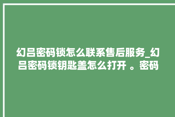 幻吕密码锁怎么联系售后服务_幻吕密码锁钥匙盖怎么打开 。密码锁