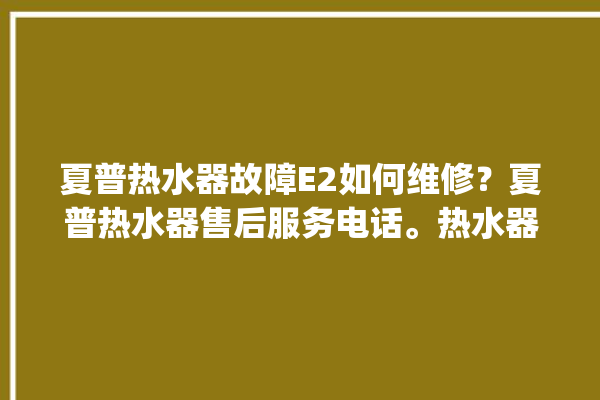 夏普热水器故障E2如何维修？夏普热水器售后服务电话。热水器_服务电话