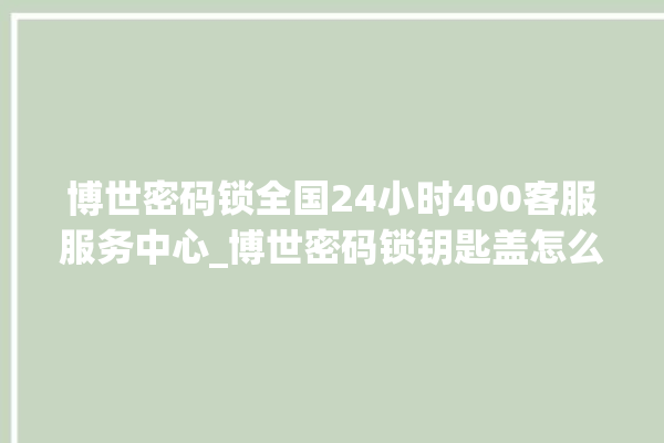 博世密码锁全国24小时400客服服务中心_博世密码锁钥匙盖怎么打开 。密码锁