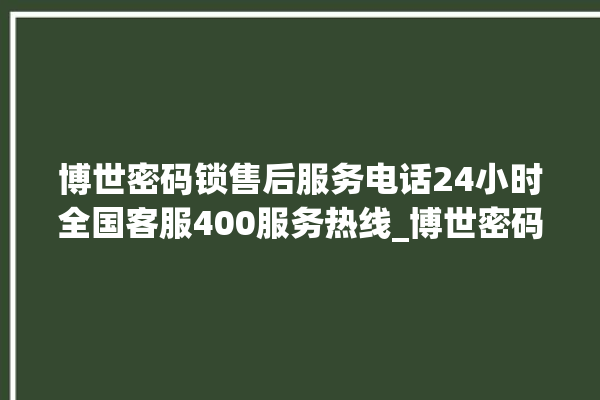 博世密码锁售后服务电话24小时全国客服400服务热线_博世密码锁怎么样 。密码锁