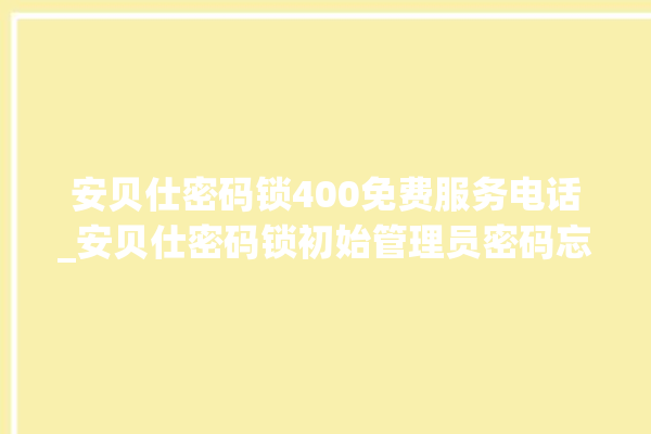 安贝仕密码锁400免费服务电话_安贝仕密码锁初始管理员密码忘了 。密码锁