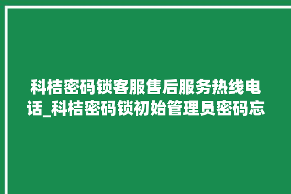 科桔密码锁客服售后服务热线电话_科桔密码锁初始管理员密码忘了 。密码锁