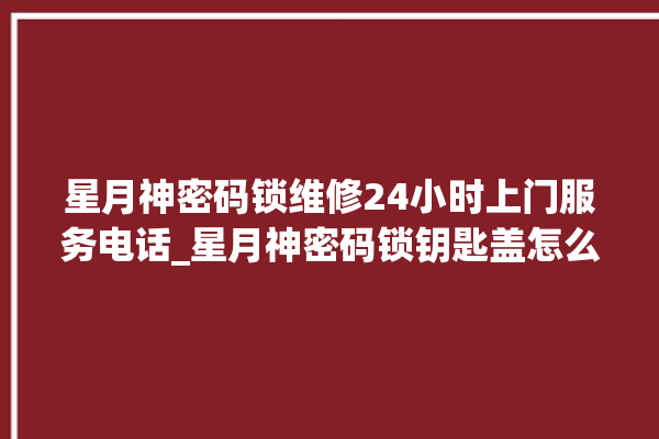 星月神密码锁维修24小时上门服务电话_星月神密码锁钥匙盖怎么打开 。神密