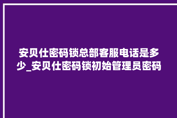 安贝仕密码锁总部客服电话是多少_安贝仕密码锁初始管理员密码忘了 。密码锁