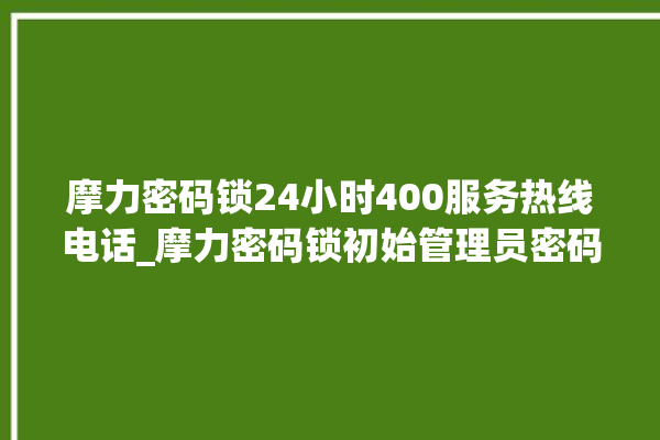 摩力密码锁24小时400服务热线电话_摩力密码锁初始管理员密码忘了 。密码锁