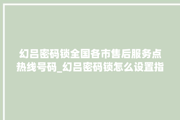 幻吕密码锁全国各市售后服务点热线号码_幻吕密码锁怎么设置指纹 。密码锁