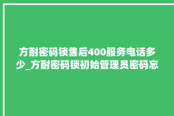 方耐密码锁售后400服务电话多少_方耐密码锁初始管理员密码忘了 。密码锁