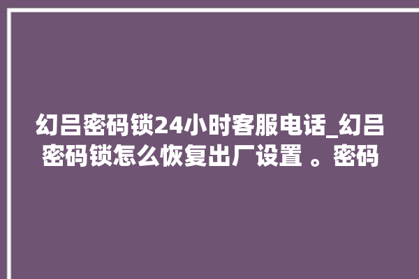 幻吕密码锁24小时客服电话_幻吕密码锁怎么恢复出厂设置 。密码锁