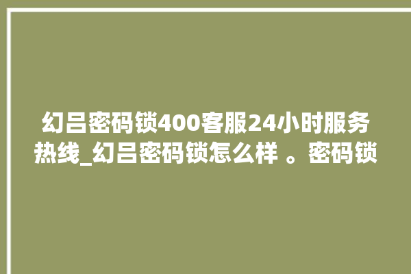 幻吕密码锁400客服24小时服务热线_幻吕密码锁怎么样 。密码锁