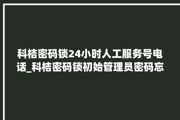 科桔密码锁24小时人工服务号电话_科桔密码锁初始管理员密码忘了 。密码锁