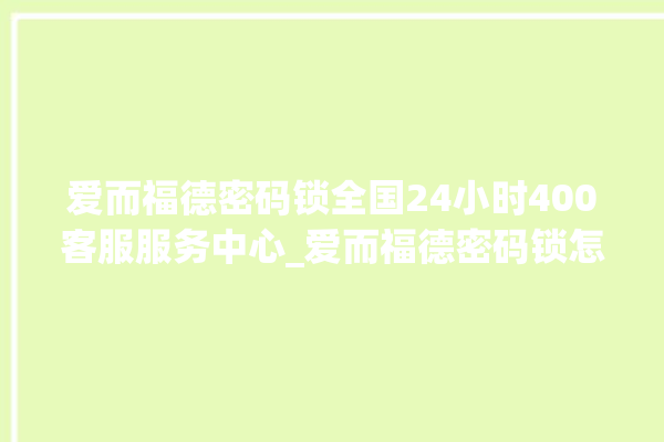 爱而福德密码锁全国24小时400客服服务中心_爱而福德密码锁怎么设置指纹 。密码锁