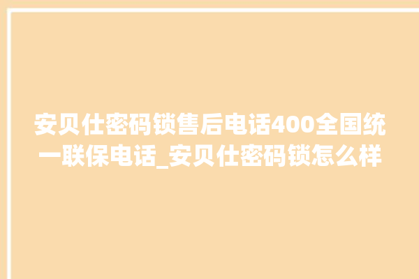 安贝仕密码锁售后电话400全国统一联保电话_安贝仕密码锁怎么样 。密码锁