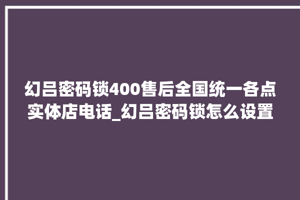 幻吕密码锁400售后全国统一各点实体店电话_幻吕密码锁怎么设置指纹 。密码锁