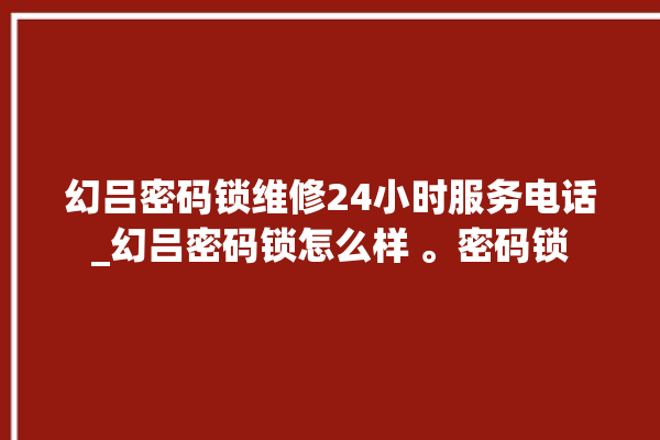 幻吕密码锁维修24小时服务电话_幻吕密码锁怎么样 。密码锁