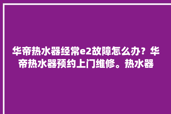 华帝热水器经常e2故障怎么办？华帝热水器预约上门维修。热水器_华帝