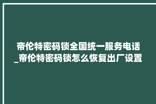 帝伦特密码锁全国统一服务电话_帝伦特密码锁怎么恢复出厂设置 。密码锁