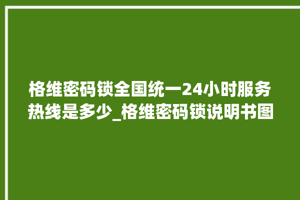 格维密码锁全国统一24小时服务热线是多少_格维密码锁说明书图解 。密码锁