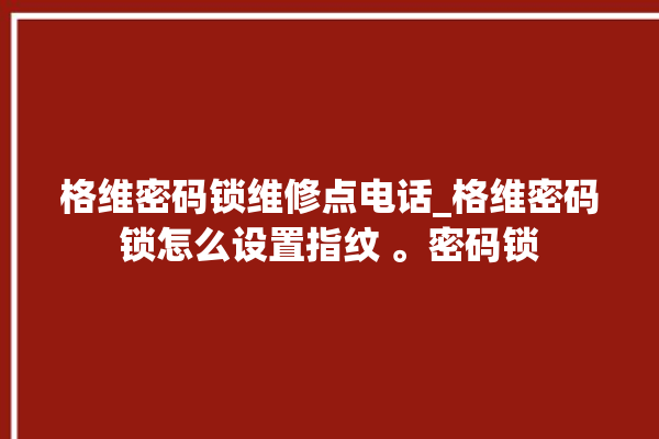 格维密码锁维修点电话_格维密码锁怎么设置指纹 。密码锁